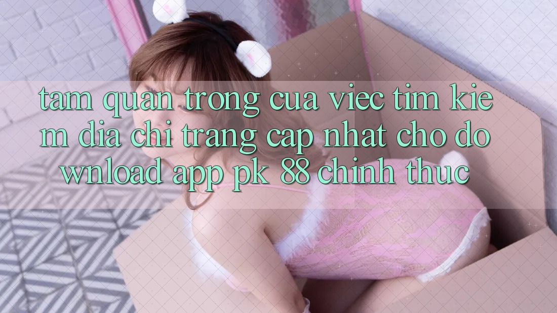 Tầm Quan Trọng Của Việc Tìm Kiếm “Địa chỉ trang Cập Nhật Cho Download App PK 88” Chính Thức Tầm Quan Trọng Của Việc Tìm Kiếm “Địa chỉ trang Cập Nhật Cho Download App PK 88” Chính Thức