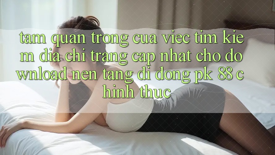 Tầm Quan Trọng Của Việc Tìm Kiếm “Địa chỉ trang Cập Nhật Cho Download Nền tảng di động PK 88” Chính Thức Tầm Quan Trọng Của Việc Tìm Kiếm “Địa chỉ trang Cập Nhật Cho Download Nền tảng di động PK 88” Chính Thức