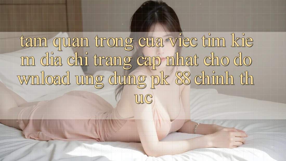 Tầm Quan Trọng Của Việc Tìm Kiếm “Địa chỉ trang Cập Nhật Cho Download Ứng Dụng PK 88” Chính Thức Tầm Quan Trọng Của Việc Tìm Kiếm “Địa chỉ trang Cập Nhật Cho Download Ứng Dụng PK 88” Chính Thức
