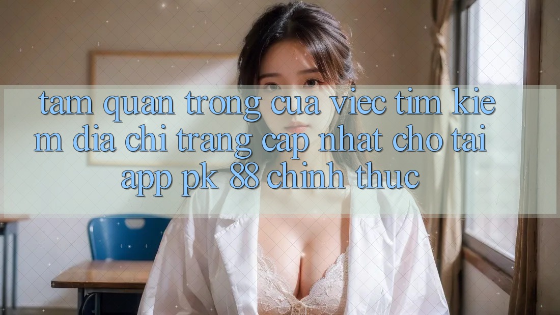 Tầm Quan Trọng Của Việc Tìm Kiếm “Địa chỉ trang Cập Nhật Cho Tải App PK 88” Chính Thức