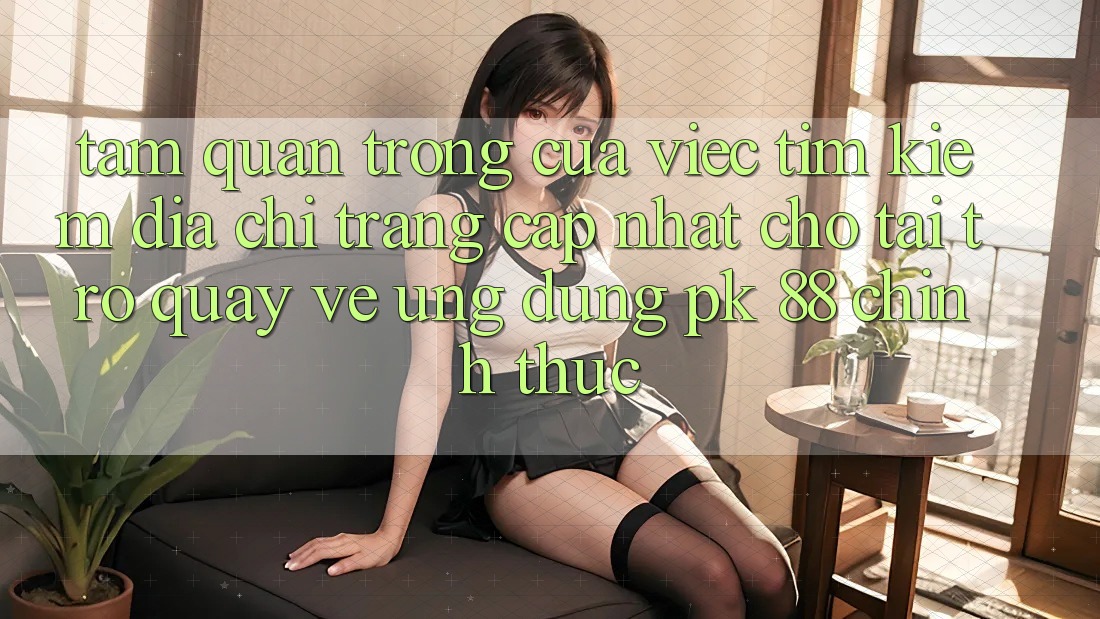 Tầm Quan Trọng Của Việc Tìm Kiếm “Địa chỉ trang Cập Nhật Cho Tải trở quay về Ứng Dụng PK 88” Chính Thức Tầm Quan Trọng Của Việc Tìm Kiếm “Địa chỉ trang Cập Nhật Cho Tải trở quay về Ứng Dụng PK 88” Chính Thức
