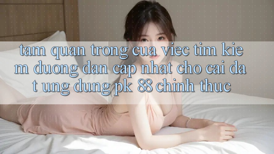 Tầm Quan Trọng Của Việc Tìm Kiếm “Đường dẫn Cập Nhật Cho Cài đặt Ứng Dụng PK 88” Chính Thức Tầm Quan Trọng Của Việc Tìm Kiếm “Đường dẫn Cập Nhật Cho Cài đặt Ứng Dụng PK 88” Chính Thức