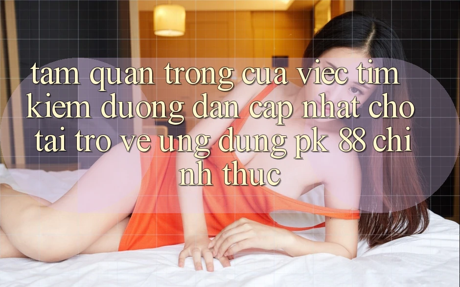 Tầm Quan Trọng Của Việc Tìm kiếm “Đường dẫn Cập Nhật Cho Tải trở về Ứng Dụng PK 88” Chính Thức