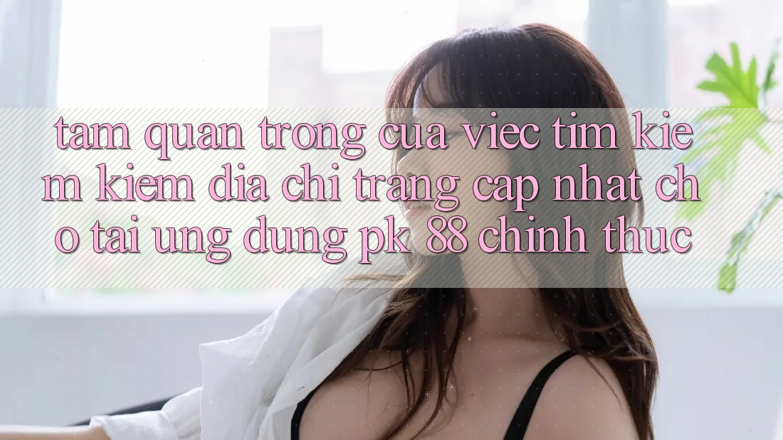 Tầm Quan Trọng Của Việc Tìm kiếm Kiếm “Địa chỉ trang Cập Nhật Cho Tải Ứng Dụng PK 88” Chính Thức Tầm Quan Trọng Của Việc Tìm kiếm Kiếm “Địa chỉ trang Cập Nhật Cho Tải Ứng Dụng PK 88” Chính Thức