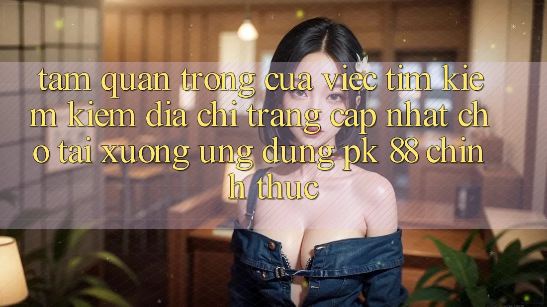 Tầm Quan Trọng Của Việc Tìm kiếm Kiếm “Địa chỉ trang Cập Nhật Cho Tải xuống Ứng Dụng PK 88” Chính Thức