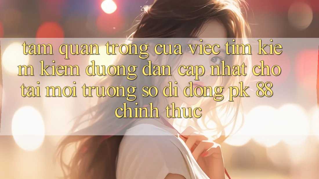 Tầm Quan Trọng Của Việc Tìm kiếm Kiếm “Đường dẫn Cập Nhật Cho Tải Môi trường số di động PK 88” Chính Thức