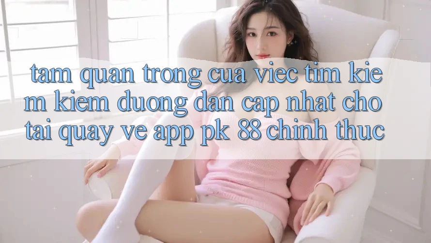 Tầm Quan Trọng Của Việc Tìm kiếm Kiếm “Đường dẫn Cập Nhật Cho Tải quay về App PK 88” Chính Thức Tầm Quan Trọng Của Việc Tìm kiếm Kiếm “Đường dẫn Cập Nhật Cho Tải quay về App PK 88” Chính Thức