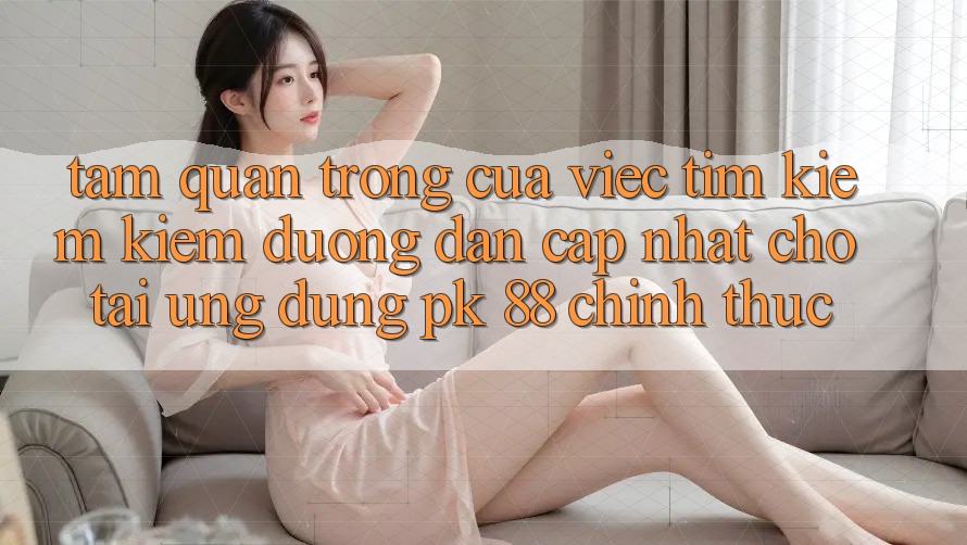 Tầm Quan Trọng Của Việc Tìm kiếm Kiếm “Đường dẫn Cập Nhật Cho Tải Ứng Dụng PK 88” Chính Thức Tầm Quan Trọng Của Việc Tìm kiếm Kiếm “Đường dẫn Cập Nhật Cho Tải Ứng Dụng PK 88” Chính Thức