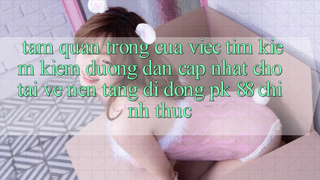 Tầm Quan Trọng Của Việc Tìm kiếm Kiếm “Đường dẫn Cập Nhật Cho Tải về Nền tảng di động PK 88” Chính Thức