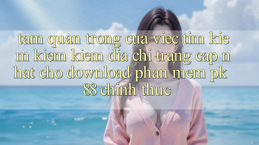 Tầm Quan Trọng Của Việc Tìm kiếm kiếm Kiếm “Địa chỉ trang Cập Nhật Cho Download Phần mềm PK 88” Chính Thức