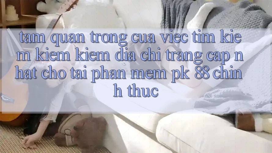 Tầm Quan Trọng Của Việc Tìm kiếm kiếm Kiếm “Địa chỉ trang Cập Nhật Cho Tải Phần mềm PK 88” Chính Thức Tầm Quan Trọng Của Việc Tìm kiếm kiếm Kiếm “Địa chỉ trang Cập Nhật Cho Tải Phần mềm PK 88” Chính Thức