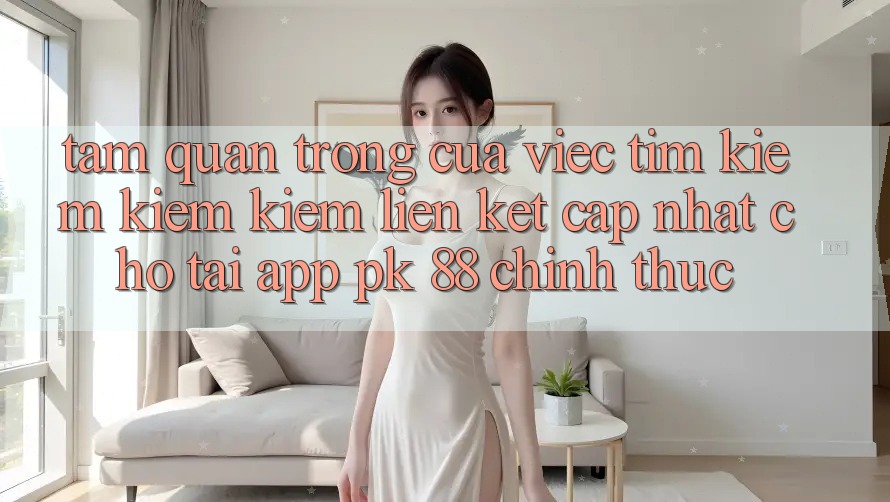 Tầm Quan Trọng Của Việc Tìm kiếm kiếm Kiếm “Liên kết Cập Nhật Cho Tải App PK 88” Chính Thức Tầm Quan Trọng Của Việc Tìm kiếm kiếm Kiếm “Liên kết Cập Nhật Cho Tải App PK 88” Chính Thức