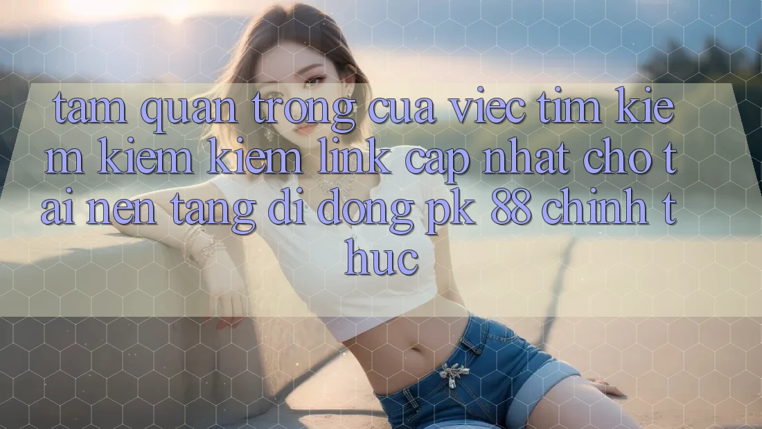 Tầm Quan Trọng Của Việc Tìm kiếm kiếm Kiếm “Link Cập Nhật Cho Tải Nền tảng di động PK 88” Chính Thức