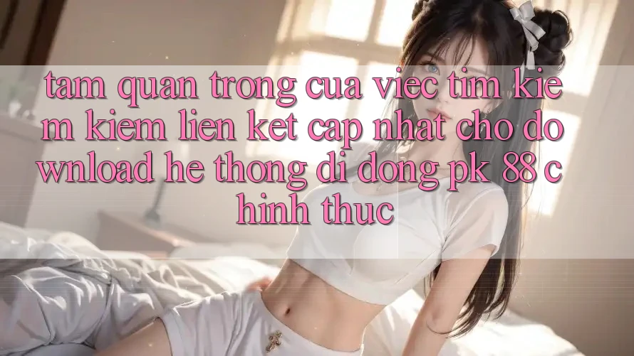 Tầm Quan Trọng Của Việc Tìm kiếm Kiếm “Liên kết Cập Nhật Cho Download Hệ thống di động PK 88” Chính Thức