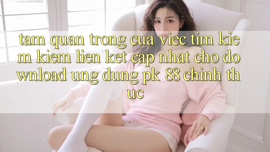 Tầm Quan Trọng Của Việc Tìm kiếm Kiếm “Liên kết Cập Nhật Cho Download Ứng Dụng PK 88” Chính Thức Tầm Quan Trọng Của Việc Tìm kiếm Kiếm “Liên kết Cập Nhật Cho Download Ứng Dụng PK 88” Chính Thức