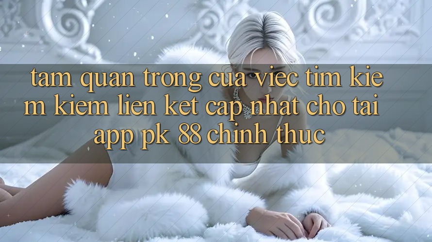 Tầm Quan Trọng Của Việc Tìm kiếm kiếm “Liên kết Cập Nhật Cho Tải App PK 88” Chính Thức Tầm Quan Trọng Của Việc Tìm kiếm kiếm “Liên kết Cập Nhật Cho Tải App PK 88” Chính Thức