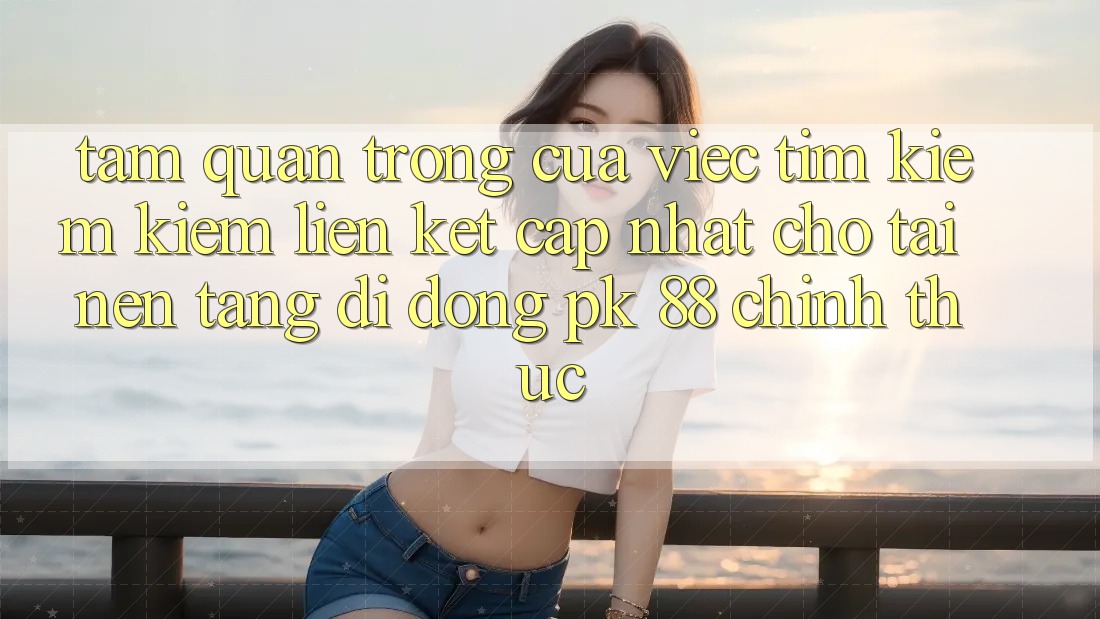 Tầm Quan Trọng Của Việc Tìm kiếm Kiếm “Liên kết Cập Nhật Cho Tải Nền tảng di động PK 88” Chính Thức Tầm Quan Trọng Của Việc Tìm kiếm Kiếm “Liên kết Cập Nhật Cho Tải Nền tảng di động PK 88” Chính Thức