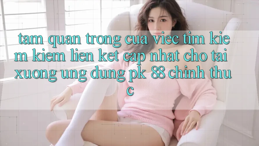 Tầm Quan Trọng Của Việc Tìm kiếm Kiếm “Liên kết Cập Nhật Cho Tải xuống Ứng Dụng PK 88” Chính Thức Tầm Quan Trọng Của Việc Tìm kiếm Kiếm “Liên kết Cập Nhật Cho Tải xuống Ứng Dụng PK 88” Chính Thức