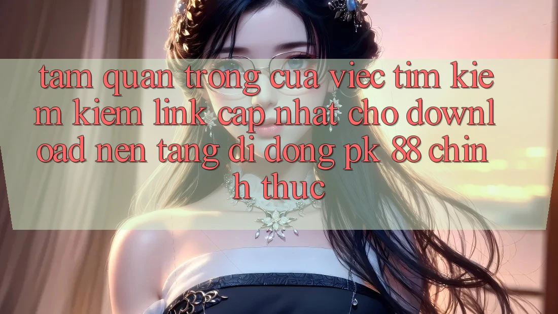 Tầm Quan Trọng Của Việc Tìm kiếm Kiếm “Link Cập Nhật Cho Download Nền tảng di động PK 88” Chính Thức