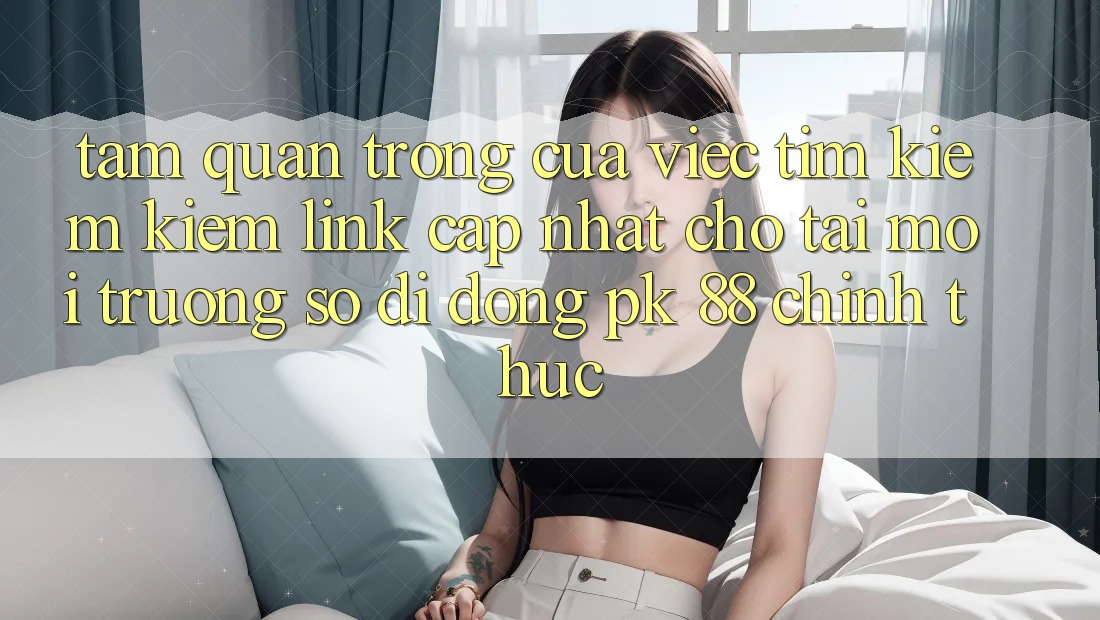 Tầm Quan Trọng Của Việc Tìm kiếm kiếm “Link Cập Nhật Cho Tải Môi trường số di động PK 88” Chính Thức Tầm Quan Trọng Của Việc Tìm kiếm kiếm “Link Cập Nhật Cho Tải Môi trường số di động PK 88” Chính Thức