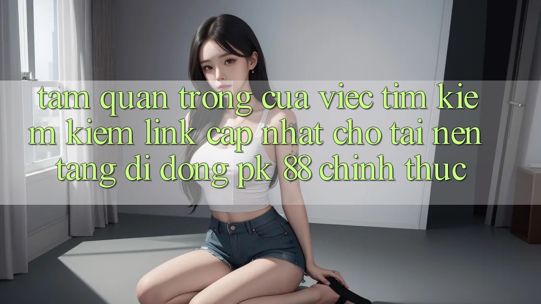 Tầm Quan Trọng Của Việc Tìm kiếm Kiếm “Link Cập Nhật Cho Tải Nền tảng di động PK 88” Chính Thức Tầm Quan Trọng Của Việc Tìm kiếm Kiếm “Link Cập Nhật Cho Tải Nền tảng di động PK 88” Chính Thức