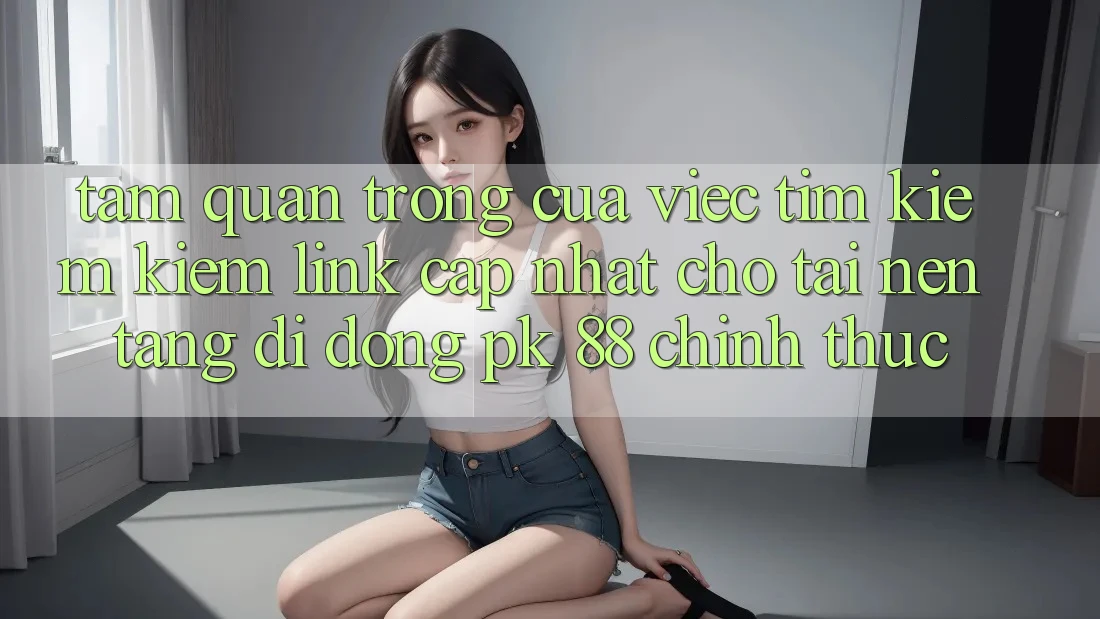 Tầm Quan Trọng Của Việc Tìm kiếm Kiếm “Link Cập Nhật Cho Tải Nền tảng di động PK 88” Chính Thức