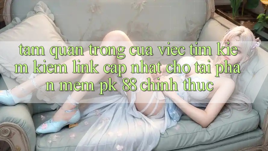 Tầm Quan Trọng Của Việc Tìm kiếm Kiếm “Link Cập Nhật Cho Tải Phần mềm PK 88” Chính Thức Tầm Quan Trọng Của Việc Tìm kiếm Kiếm “Link Cập Nhật Cho Tải Phần mềm PK 88” Chính Thức