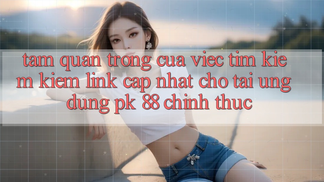 Tầm Quan Trọng Của Việc Tìm kiếm Kiếm “Link Cập Nhật Cho Tải Ứng Dụng PK 88” Chính Thức Tầm Quan Trọng Của Việc Tìm kiếm Kiếm “Link Cập Nhật Cho Tải Ứng Dụng PK 88” Chính Thức