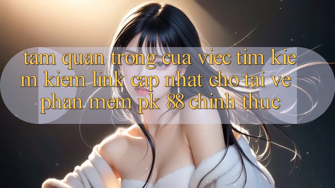 Tầm Quan Trọng Của Việc Tìm kiếm Kiếm “Link Cập Nhật Cho Tải về Phần mềm PK 88” Chính Thức