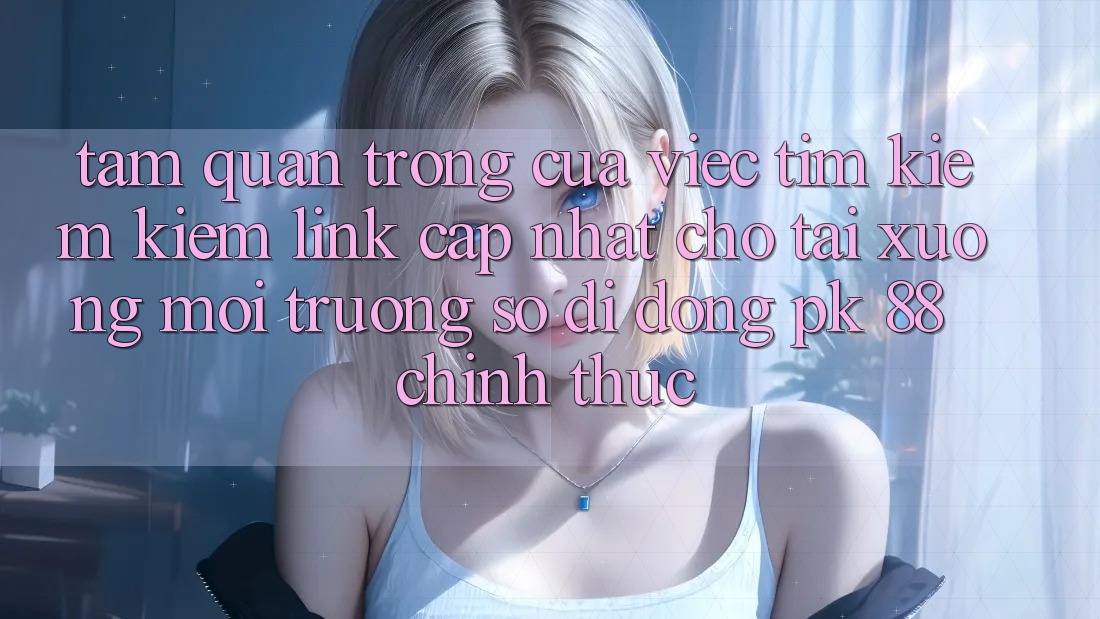 Tầm Quan Trọng Của Việc Tìm kiếm Kiếm “Link Cập Nhật Cho Tải xuống Môi trường số di động PK 88” Chính Thức Tầm Quan Trọng Của Việc Tìm kiếm Kiếm “Link Cập Nhật Cho Tải xuống Môi trường số di động PK 88” Chính Thức