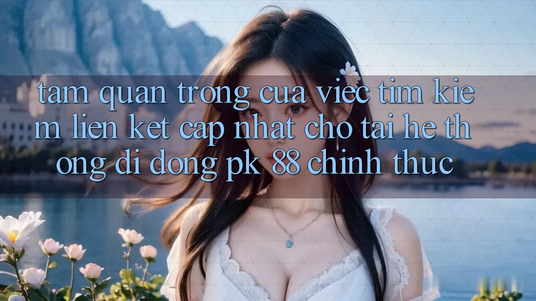 Tầm Quan Trọng Của Việc Tìm Kiếm “Liên kết Cập Nhật Cho Tải Hệ thống di động PK 88” Chính Thức
