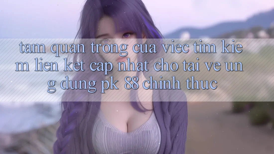 Tầm Quan Trọng Của Việc Tìm Kiếm “Liên kết Cập Nhật Cho Tải về Ứng Dụng PK 88” Chính Thức Tầm Quan Trọng Của Việc Tìm Kiếm “Liên kết Cập Nhật Cho Tải về Ứng Dụng PK 88” Chính Thức