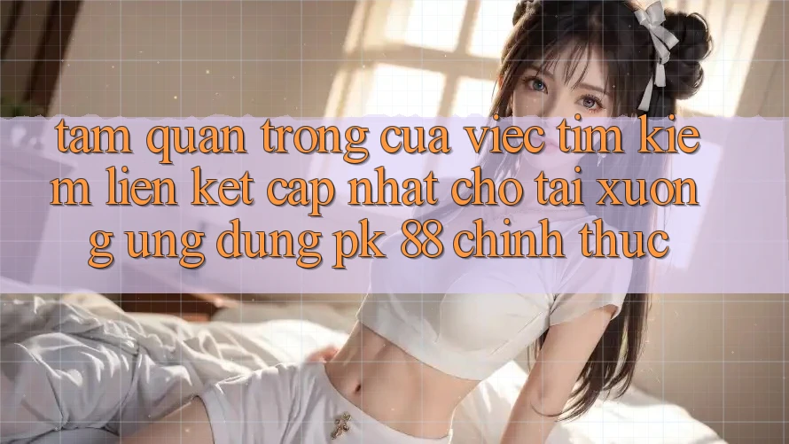 Tầm Quan Trọng Của Việc Tìm Kiếm “Liên kết Cập Nhật Cho Tải xuống Ứng Dụng PK 88” Chính Thức Tầm Quan Trọng Của Việc Tìm Kiếm “Liên kết Cập Nhật Cho Tải xuống Ứng Dụng PK 88” Chính Thức