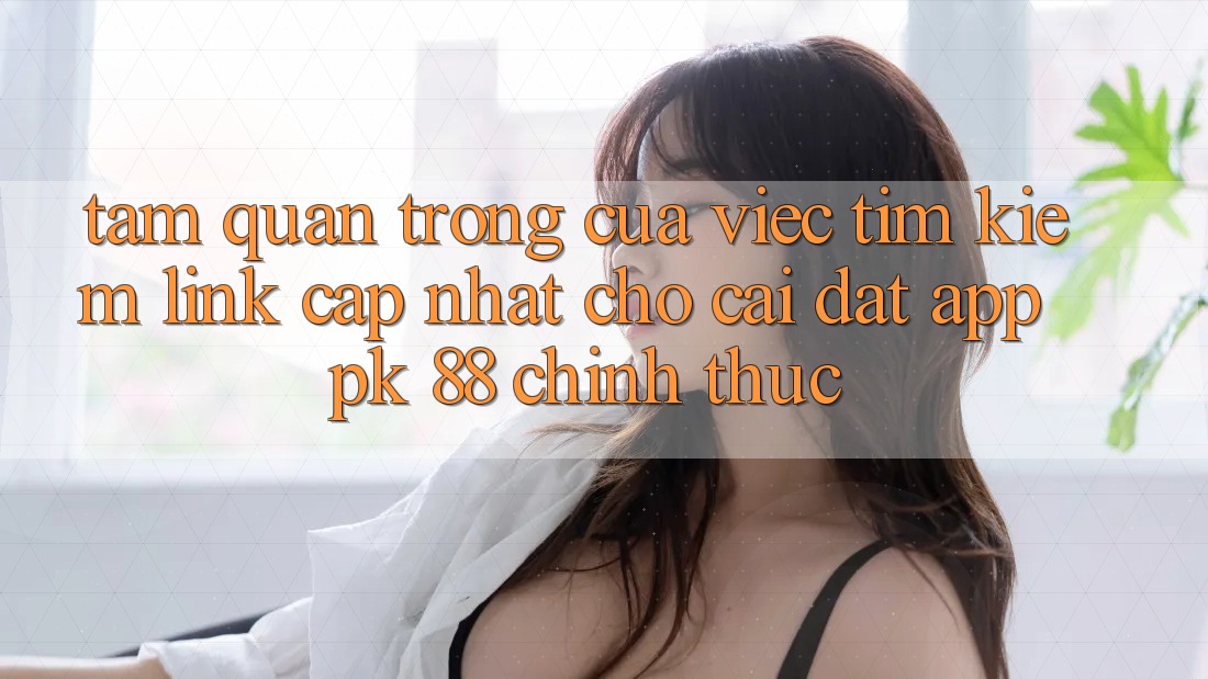 Tầm Quan Trọng Của Việc Tìm Kiếm “Link Cập Nhật Cho Cài đặt App PK 88” Chính Thức Tầm Quan Trọng Của Việc Tìm Kiếm “Link Cập Nhật Cho Cài đặt App PK 88” Chính Thức