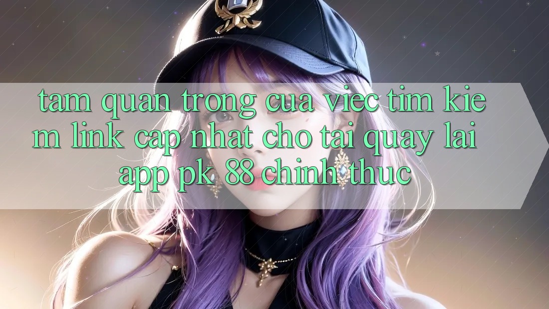 Tầm Quan Trọng Của Việc Tìm Kiếm “Link Cập Nhật Cho Tải quay lại App PK 88” Chính Thức