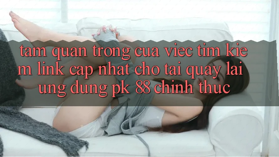 Tầm Quan Trọng Của Việc Tìm Kiếm “Link Cập Nhật Cho Tải quay lại Ứng Dụng PK 88” Chính Thức