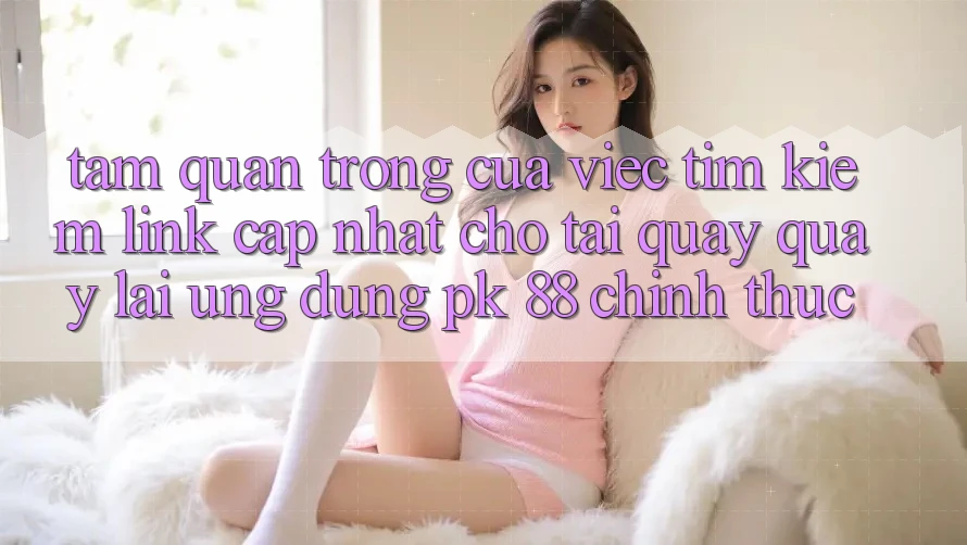 Tầm Quan Trọng Của Việc Tìm Kiếm “Link Cập Nhật Cho Tải quay quay lại Ứng Dụng PK 88” Chính Thức Tầm Quan Trọng Của Việc Tìm Kiếm “Link Cập Nhật Cho Tải quay quay lại Ứng Dụng PK 88” Chính Thức