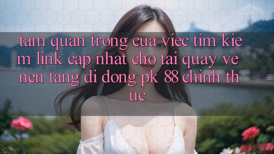 Tầm Quan Trọng Của Việc Tìm Kiếm “Link Cập Nhật Cho Tải quay về Nền tảng di động PK 88” Chính Thức Tầm Quan Trọng Của Việc Tìm Kiếm “Link Cập Nhật Cho Tải quay về Nền tảng di động PK 88” Chính Thức