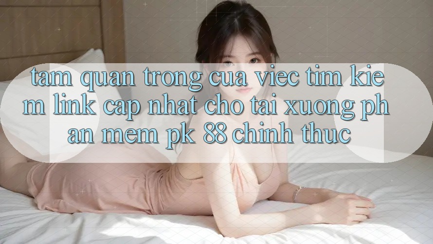 Tầm Quan Trọng Của Việc Tìm Kiếm “Link Cập Nhật Cho Tải xuống Phần mềm PK 88” Chính Thức Tầm Quan Trọng Của Việc Tìm Kiếm “Link Cập Nhật Cho Tải xuống Phần mềm PK 88” Chính Thức