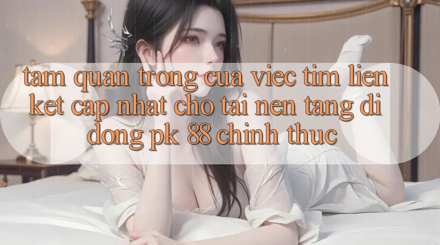 Tầm Quan Trọng Của Việc Tìm “Liên kết Cập Nhật Cho Tải Nền tảng di động PK 88” Chính Thức Tầm Quan Trọng Của Việc Tìm “Liên kết Cập Nhật Cho Tải Nền tảng di động PK 88” Chính Thức