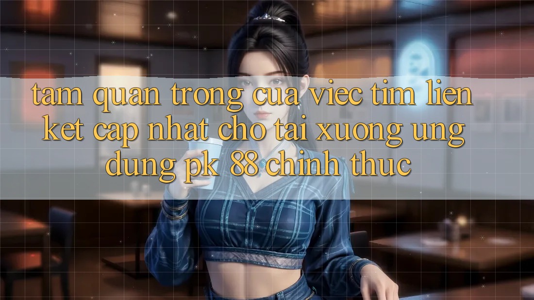 Tầm Quan Trọng Của Việc Tìm “Liên kết Cập Nhật Cho Tải xuống Ứng Dụng PK 88” Chính Thức Tầm Quan Trọng Của Việc Tìm “Liên kết Cập Nhật Cho Tải xuống Ứng Dụng PK 88” Chính Thức