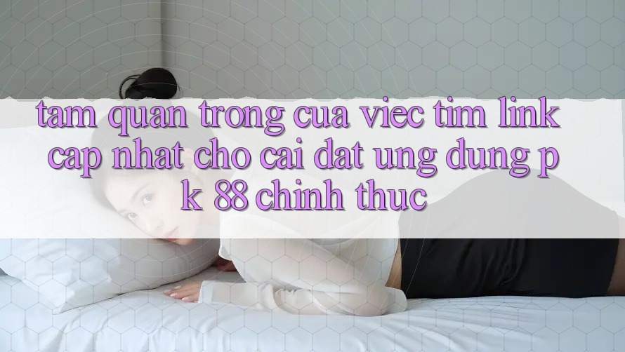 Tầm Quan Trọng Của Việc Tìm “Link Cập Nhật Cho Cài đặt Ứng Dụng PK 88” Chính Thức Tầm Quan Trọng Của Việc Tìm “Link Cập Nhật Cho Cài đặt Ứng Dụng PK 88” Chính Thức
