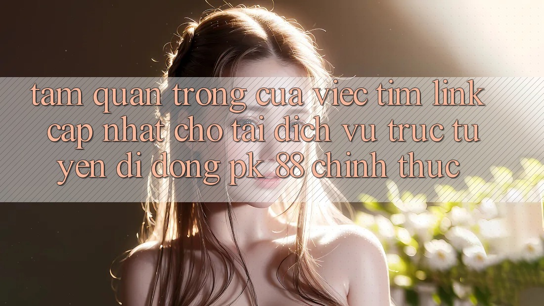 Tầm Quan Trọng Của Việc Tìm “Link Cập Nhật Cho Tải Dịch vụ trực tuyến di động PK 88” Chính Thức Tầm Quan Trọng Của Việc Tìm “Link Cập Nhật Cho Tải Dịch vụ trực tuyến di động PK 88” Chính Thức