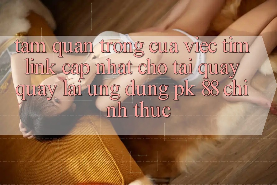 Tầm Quan Trọng Của Việc Tìm “Link Cập Nhật Cho Tải quay quay lại Ứng Dụng PK 88” Chính Thức Tầm Quan Trọng Của Việc Tìm “Link Cập Nhật Cho Tải quay quay lại Ứng Dụng PK 88” Chính Thức