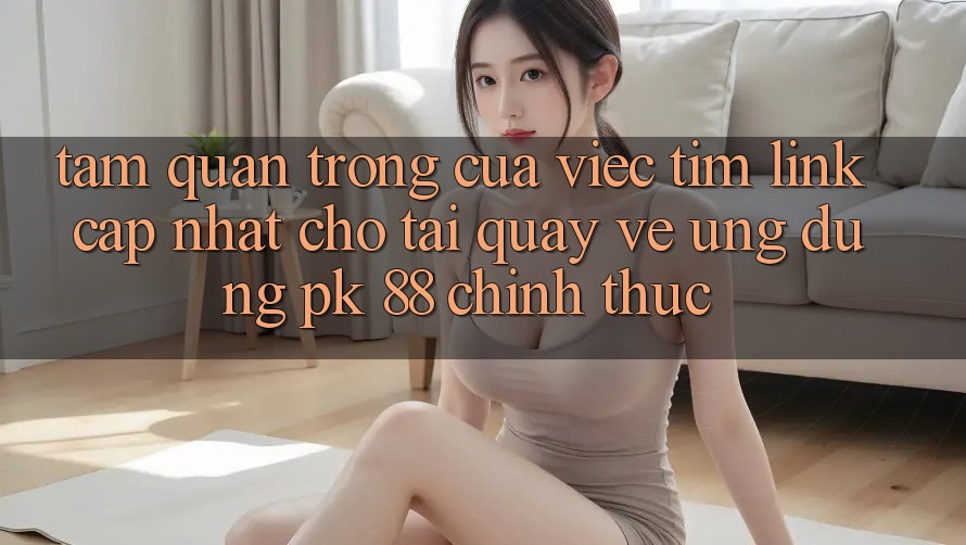 Tầm Quan Trọng Của Việc Tìm “Link Cập Nhật Cho Tải quay về Ứng Dụng PK 88” Chính Thức Tầm Quan Trọng Của Việc Tìm “Link Cập Nhật Cho Tải quay về Ứng Dụng PK 88” Chính Thức