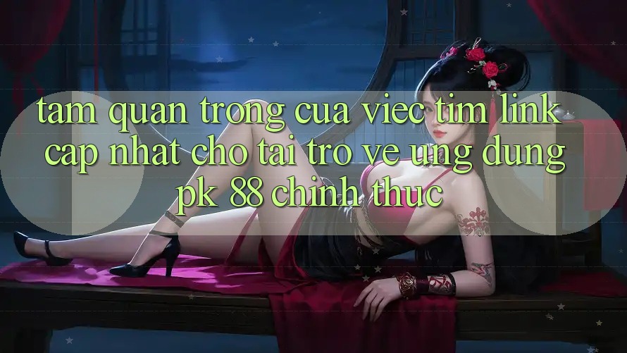Tầm Quan Trọng Của Việc Tìm “Link Cập Nhật Cho Tải trở về Ứng Dụng PK 88” Chính Thức