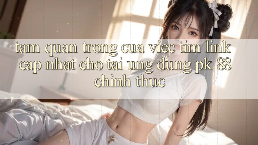Tầm Quan Trọng Của Việc Tìm “Link Cập Nhật Cho Tải Ứng Dụng PK 88” Chính Thức Tầm Quan Trọng Của Việc Tìm “Link Cập Nhật Cho Tải Ứng Dụng PK 88” Chính Thức