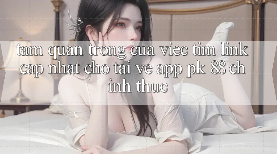 Tầm Quan Trọng Của Việc Tìm “Link Cập Nhật Cho Tải về App PK 88” Chính Thức Tầm Quan Trọng Của Việc Tìm “Link Cập Nhật Cho Tải về App PK 88” Chính Thức