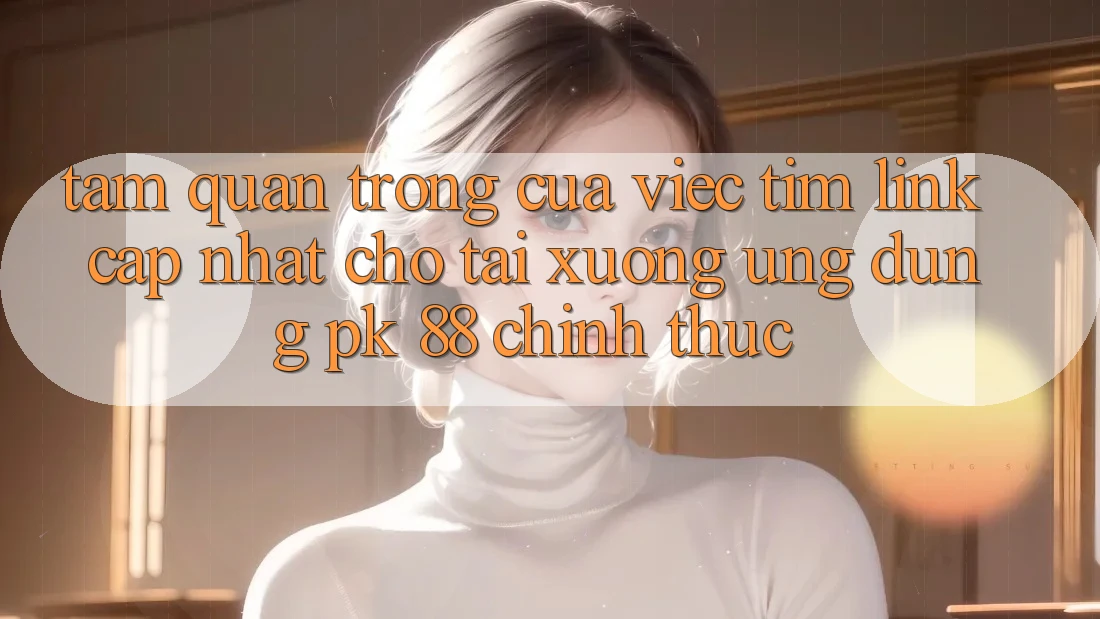 Tầm Quan Trọng Của Việc Tìm “Link Cập Nhật Cho Tải xuống Ứng Dụng PK 88” Chính Thức