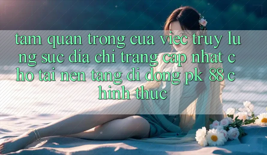Tầm Quan Trọng Của Việc Truy lùng sục “Địa chỉ trang Cập Nhật Cho Tải Nền tảng di động PK 88” Chính Thức Tầm Quan Trọng Của Việc Truy lùng sục “Địa chỉ trang Cập Nhật Cho Tải Nền tảng di động PK 88” Chính Thức